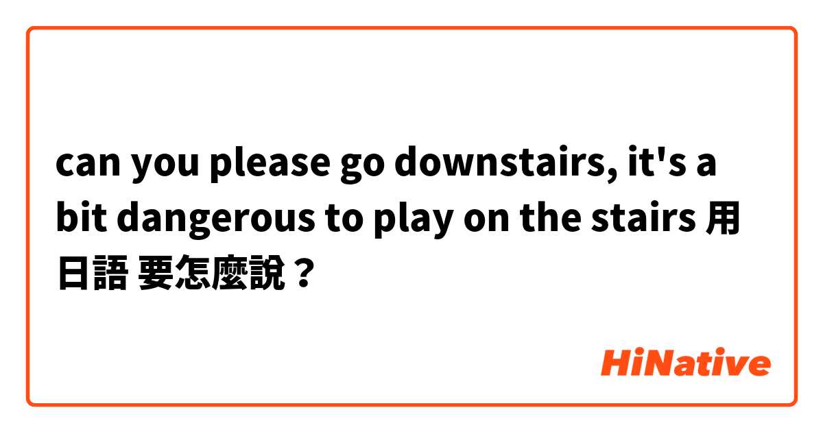 can you please go downstairs, it's a bit dangerous to play on the stairs用 日語 要怎麼說？