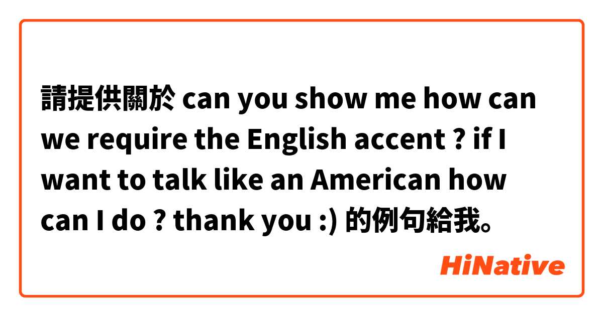 請提供關於 can you show me how can we require the English accent ? if I want to talk like an American how can I do ? thank you :)  的例句給我。