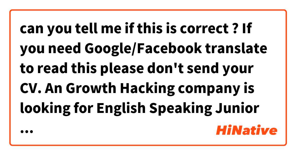can you tell me if this is correct  ?
 

If you need Google/Facebook translate to read this please don't send your CV. 
An Growth Hacking company is looking for English Speaking Junior SEO. Knowing PPC is a big bonus.
English is Mandatory.
You have to be awesome.
Work well under pressure.
Can't be afraid to learn.
Please send your CV (in english) to Me (Philip Kushmaro)
With the following attached:
1. Correct the mistakes that I have made in this post (if there are any)
2. give me a list of what you can do with a brick.
Well what are you waiting for