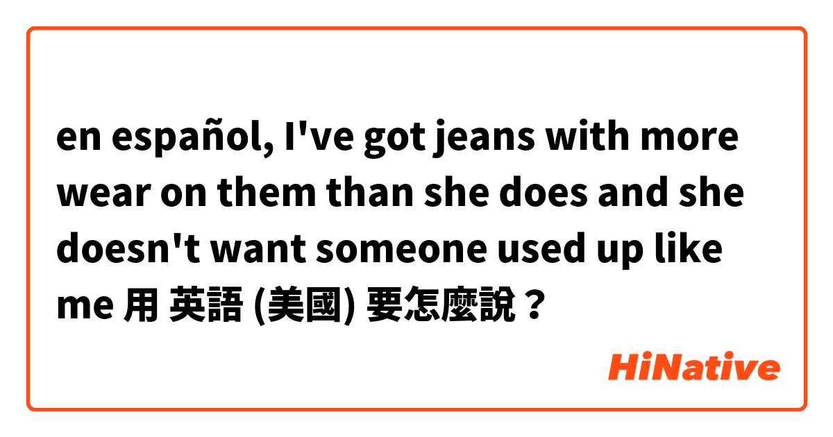 en español, I've got jeans with more wear on them than she does and she doesn't want someone  used up like me用 英語 (美國) 要怎麼說？