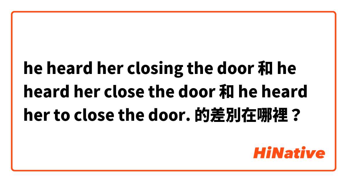 he heard her closing the door 和 he heard her close the door 和 he heard her to close the door. 的差別在哪裡？