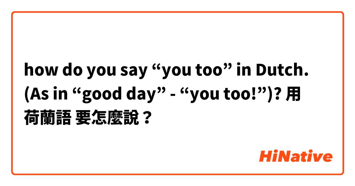 how do you say “you too” in Dutch. (As in “good day” - “you too!”)?用 荷蘭語 要怎麼說？