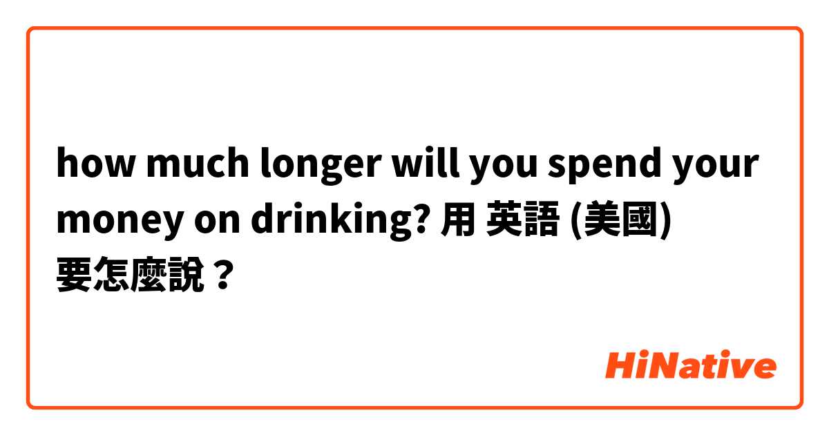 how much longer will you spend your money on drinking?用 英語 (美國) 要怎麼說？