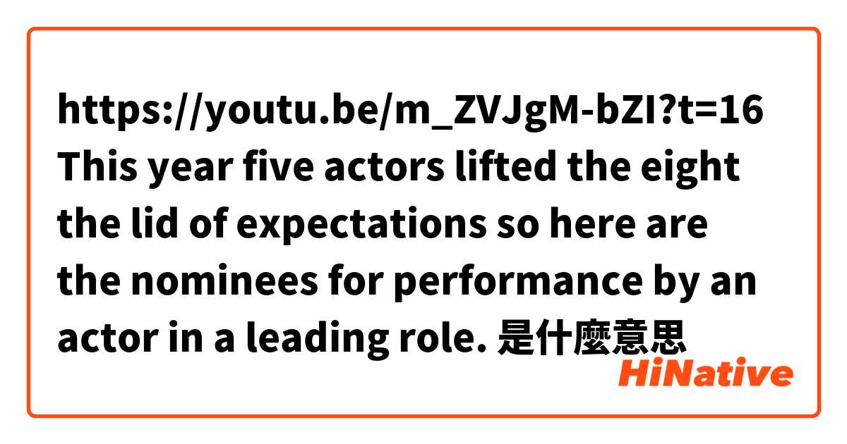 https://youtu.be/m_ZVJgM-bZI?t=16

This year five actors lifted the eight the lid of expectations so here are the nominees for performance by an actor in a leading role.
是什麼意思