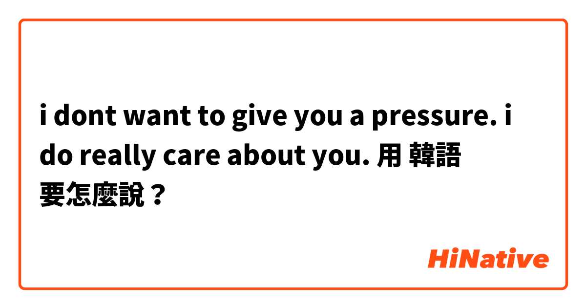 i dont want to give you a pressure. i do really care about you. 用 韓語 要怎麼說？