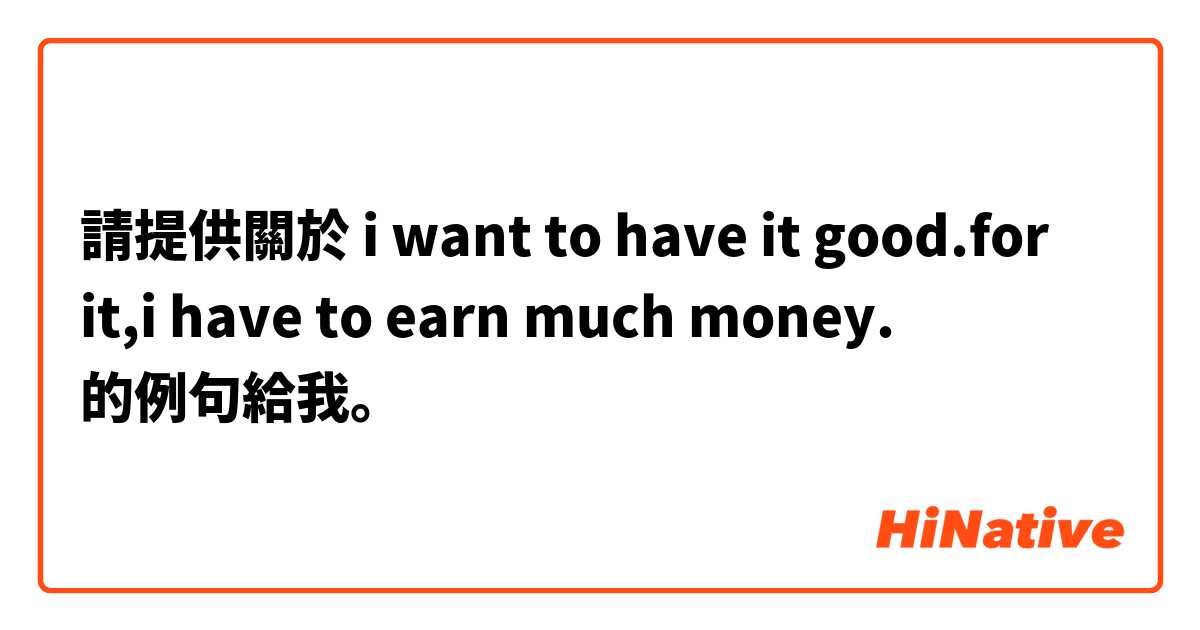 請提供關於 i want to have it good.for it,i have to earn much money. 的例句給我。