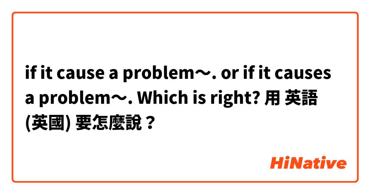 if it cause a problem〜. or if it causes a problem〜.  Which is right?用 英語 (英國) 要怎麼說？