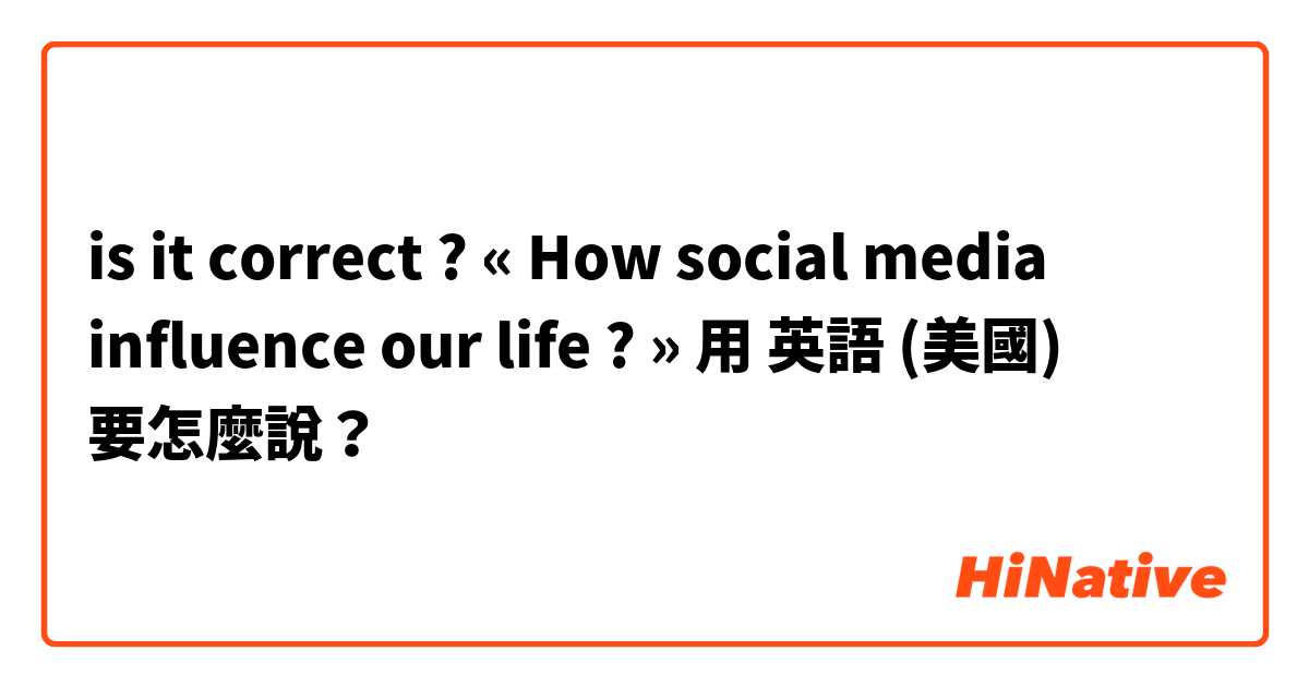 is it correct ? « How social media influence our life ? » 用 英語 (美國) 要怎麼說？