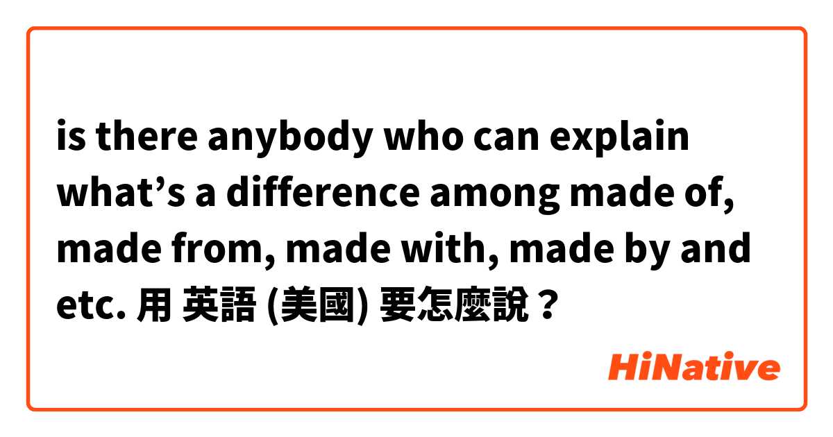is there anybody who can explain what’s a difference among made of, made from, made with, made by and etc. 用 英語 (美國) 要怎麼說？