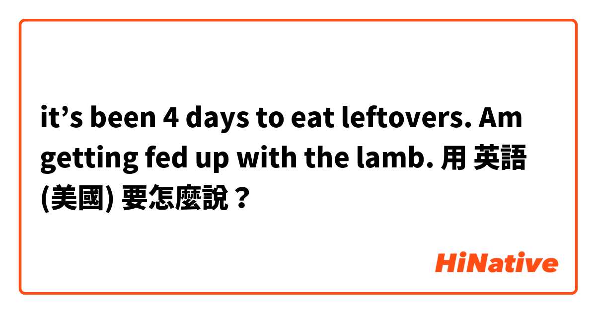 it’s been 4 days to eat leftovers. Am getting fed up with the lamb. 用 英語 (美國) 要怎麼說？