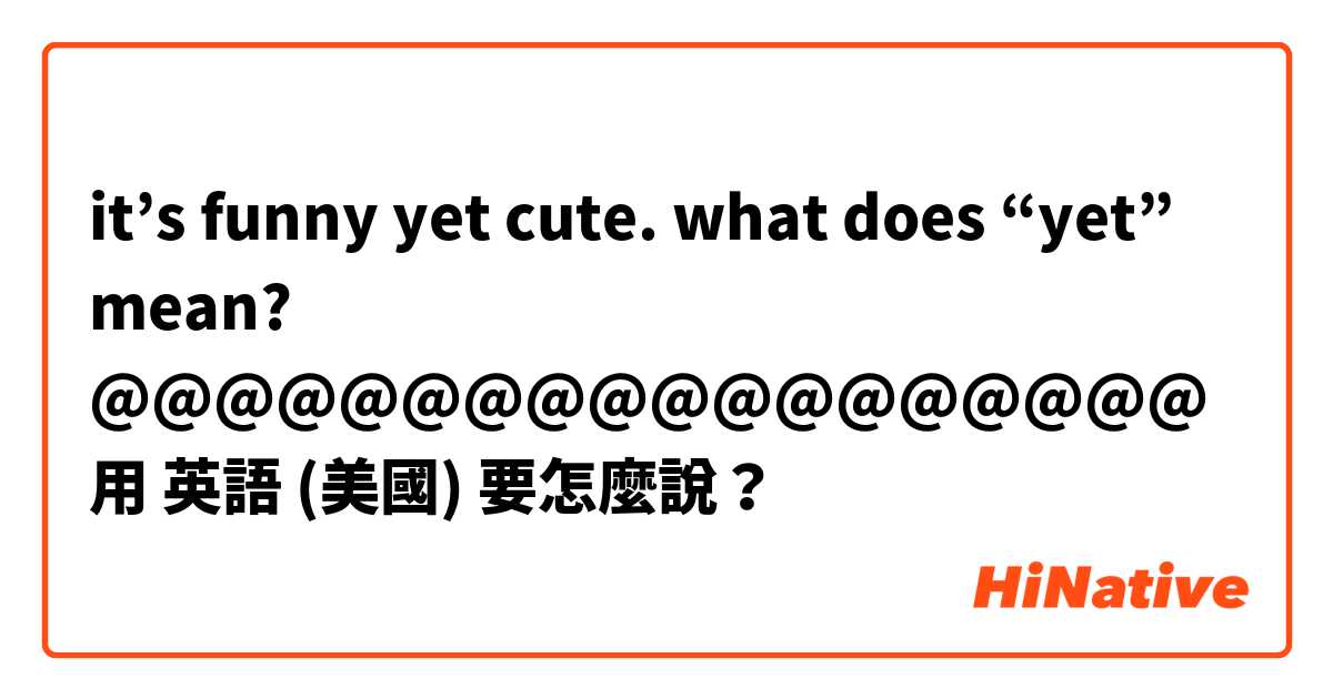 it’s funny yet cute. what does “yet” mean? @@@@@@@@@@@@@@@@@@用 英語 (美國) 要怎麼說？
