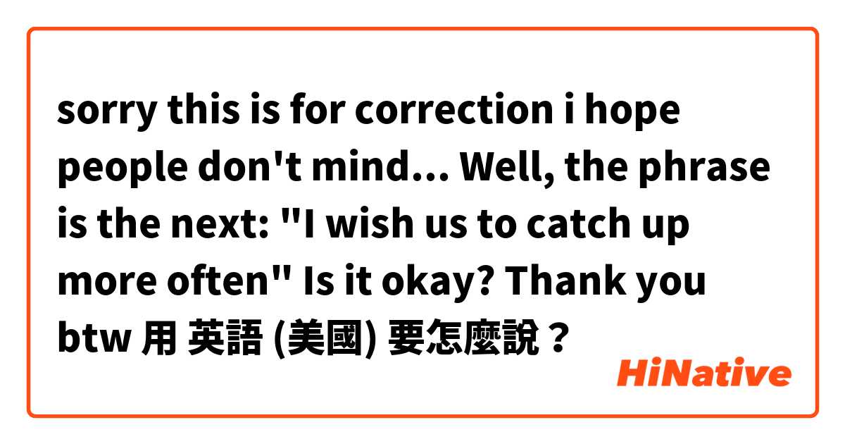 sorry this is for correction i hope people don't mind... Well, the phrase is the next: "I wish us to catch up more often" Is it okay? Thank you btw用 英語 (美國) 要怎麼說？