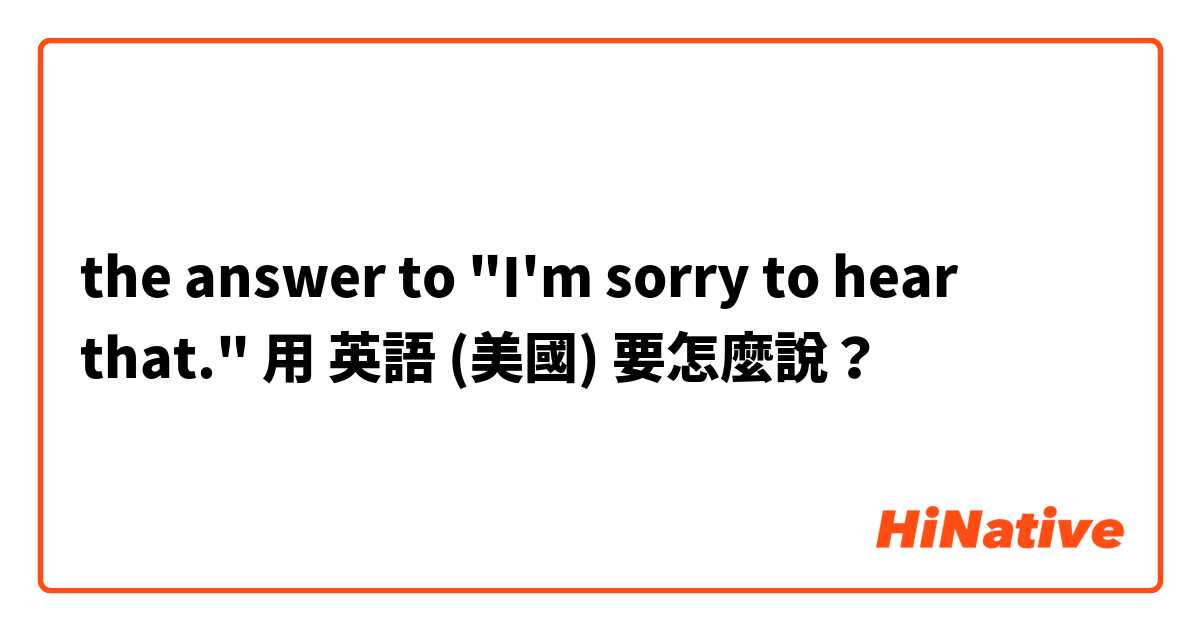 the answer to "I'm sorry to hear that."用 英語 (美國) 要怎麼說？