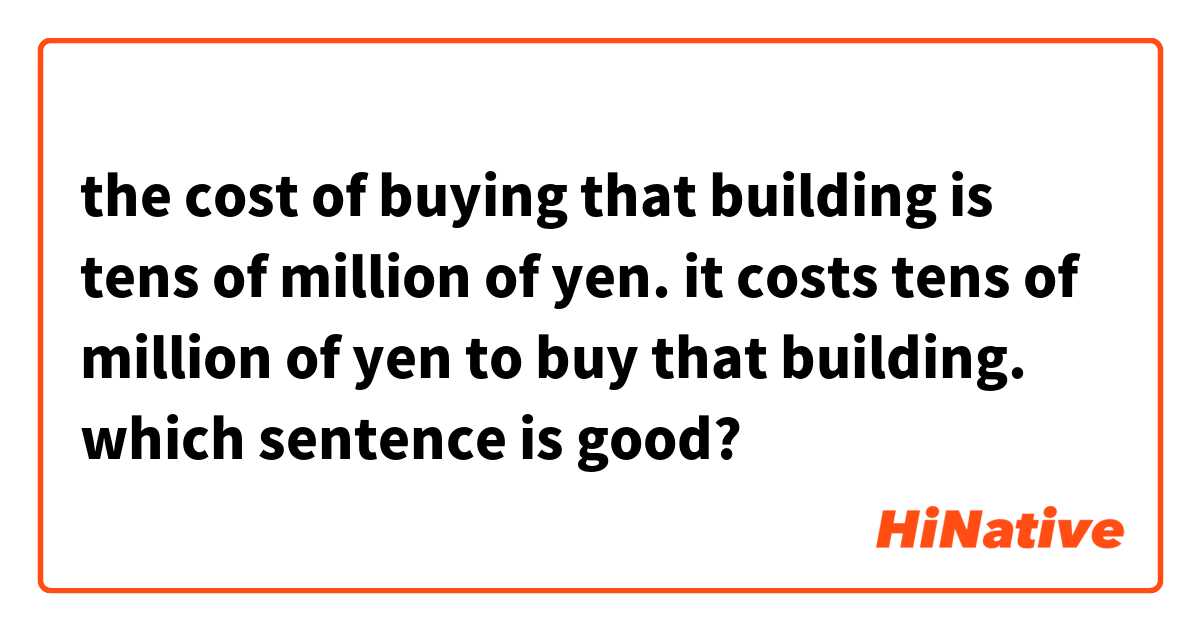 the cost of buying that building is tens of million of yen.

it costs tens of million of yen to buy that building.

which sentence is good?