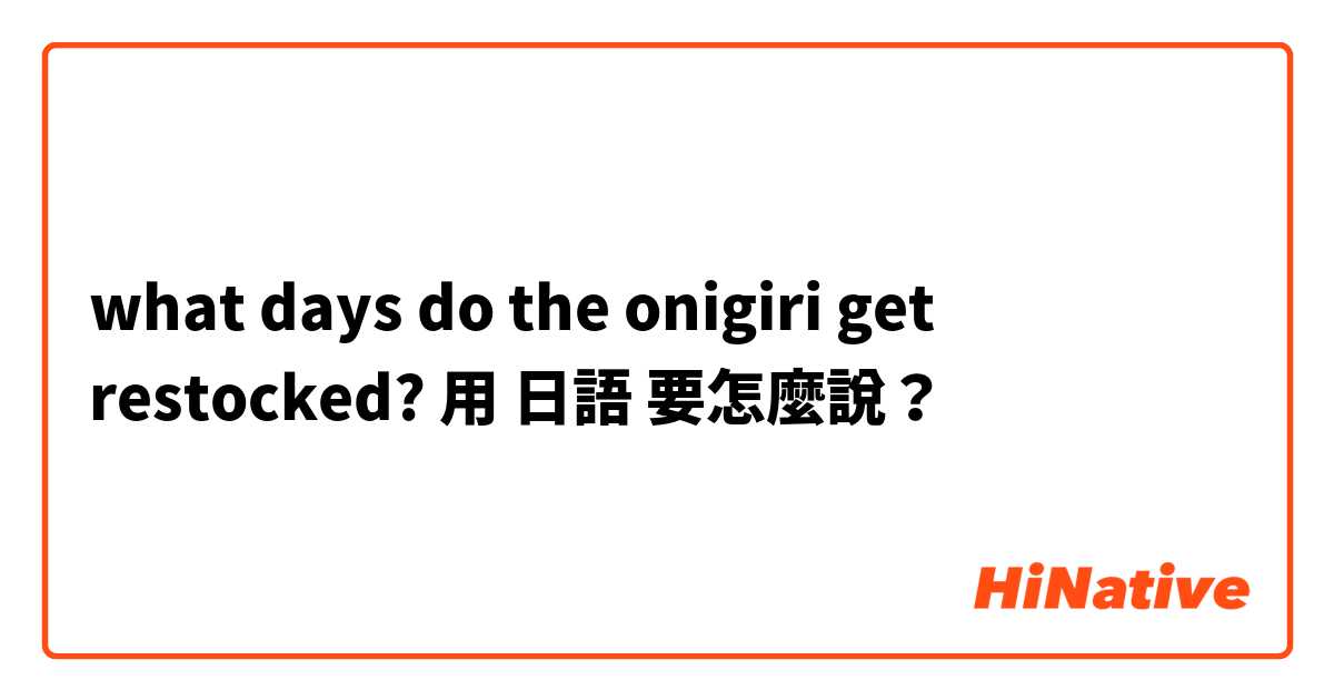 what days do the onigiri get restocked?用 日語 要怎麼說？