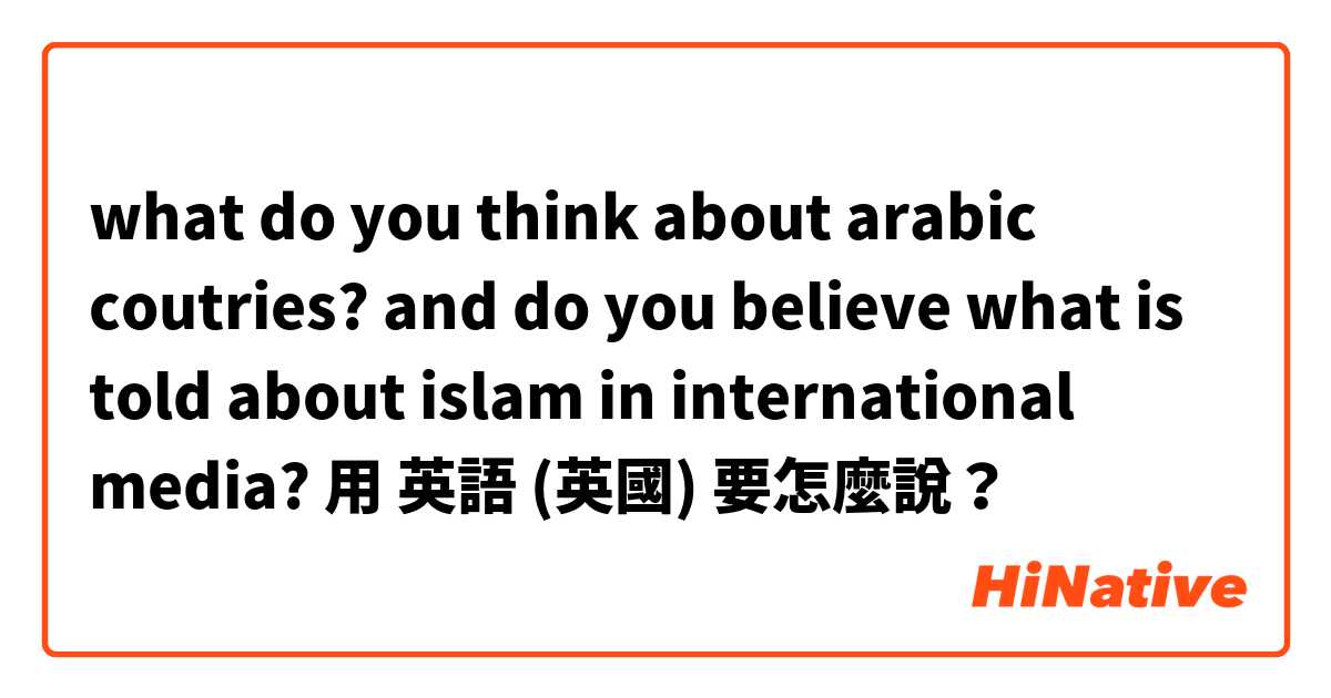 what do you think about arabic coutries? and do you believe what is told about islam in international media?用 英語 (英國) 要怎麼說？