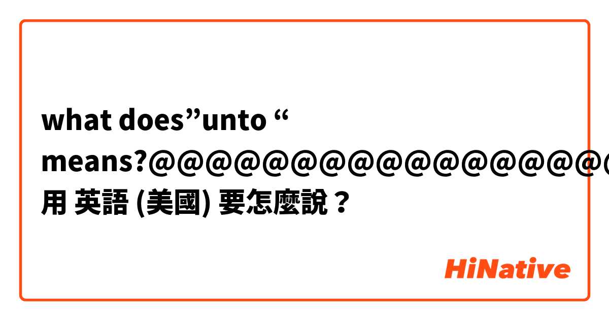 what does”unto “ means?@@@@@@@@@@@@@@@@@@用 英語 (美國) 要怎麼說？