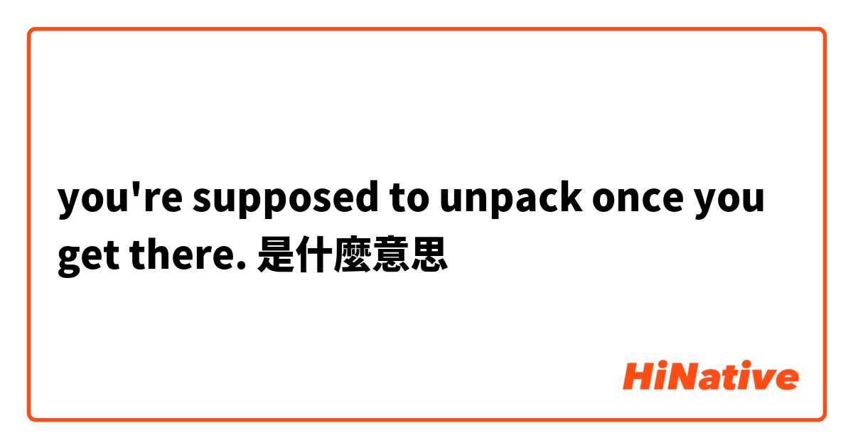 you're supposed to unpack once you get there.是什麼意思