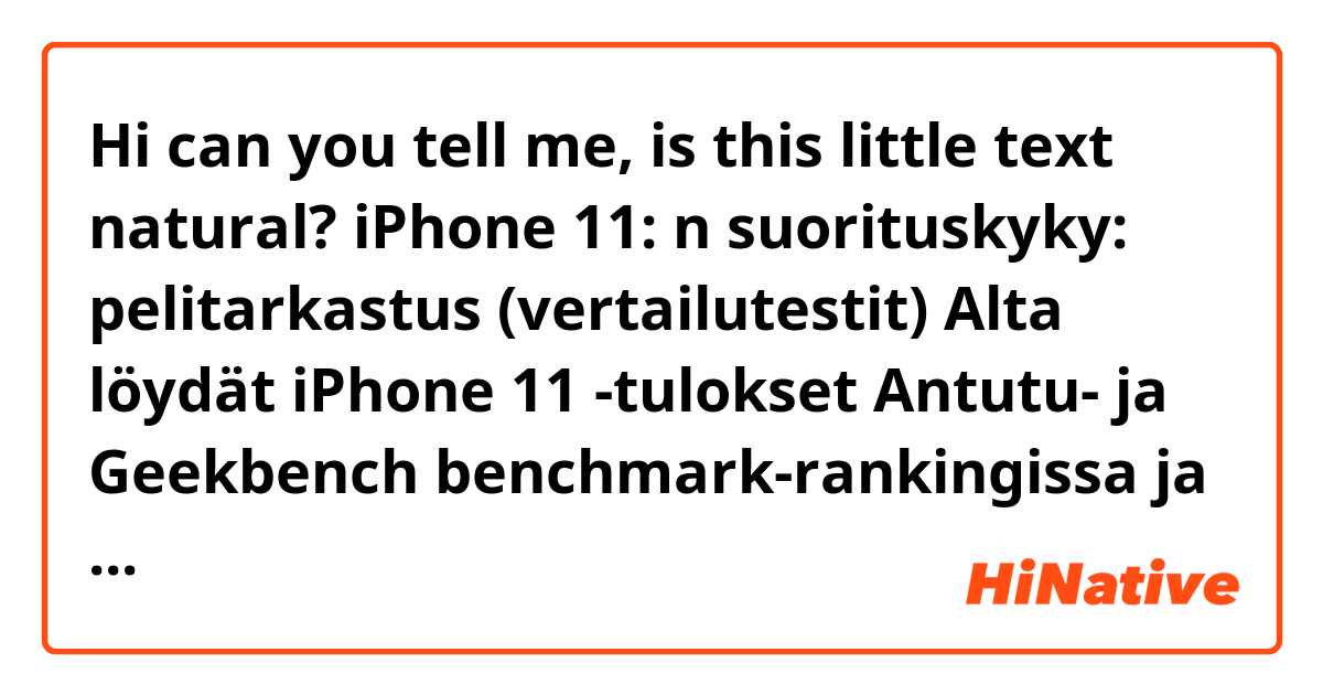 Hi can you tell me, is this little text natural?




iPhone 11: n suorituskyky: pelitarkastus (vertailutestit)

Alta löydät iPhone 11 -tulokset Antutu- ja Geekbench benchmark-rankingissa ja näet kuinka hyvä se peleissä.

iPhone 11: Akun kesto.

Alla näet iPhone 11: n viimeisen akun kestotestin, kapasiteetin ja tarkistaa, mitä latureita se tukee.