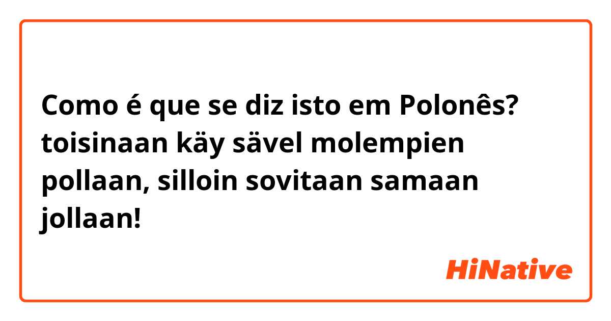 Como é que se diz isto em Polonês? toisinaan käy sävel molempien pollaan, silloin sovitaan samaan jollaan!