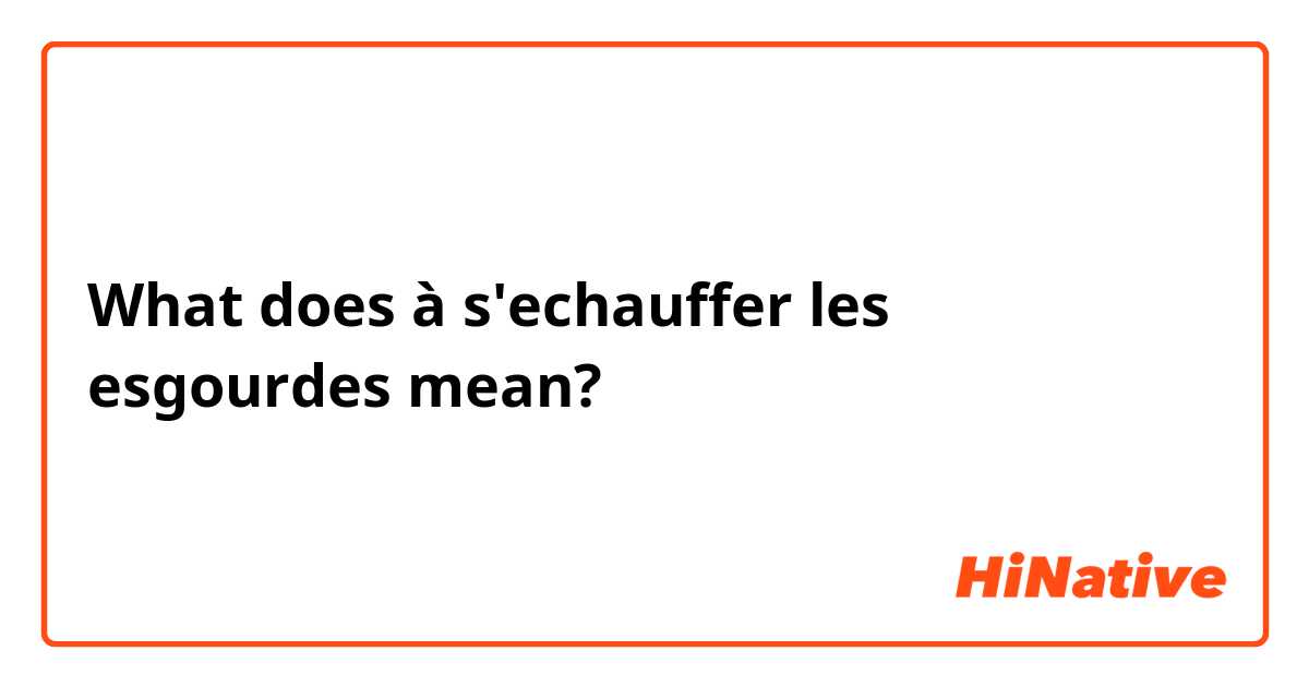 What does à s'echauffer les esgourdes mean?