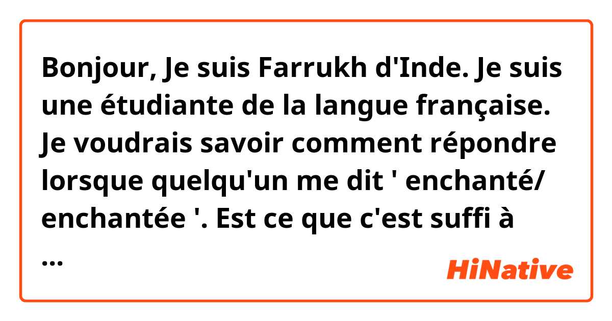 Bonjour,
Je suis Farrukh d'Inde. Je suis une étudiante de la langue française.
Je voudrais savoir comment répondre lorsque quelqu'un me dit ' enchanté/ enchantée '. Est ce que c'est suffi à dire / répondre ' enchanté' où il y a d'autres façons à dire ?
merci en avance.
Farrukh Afreen