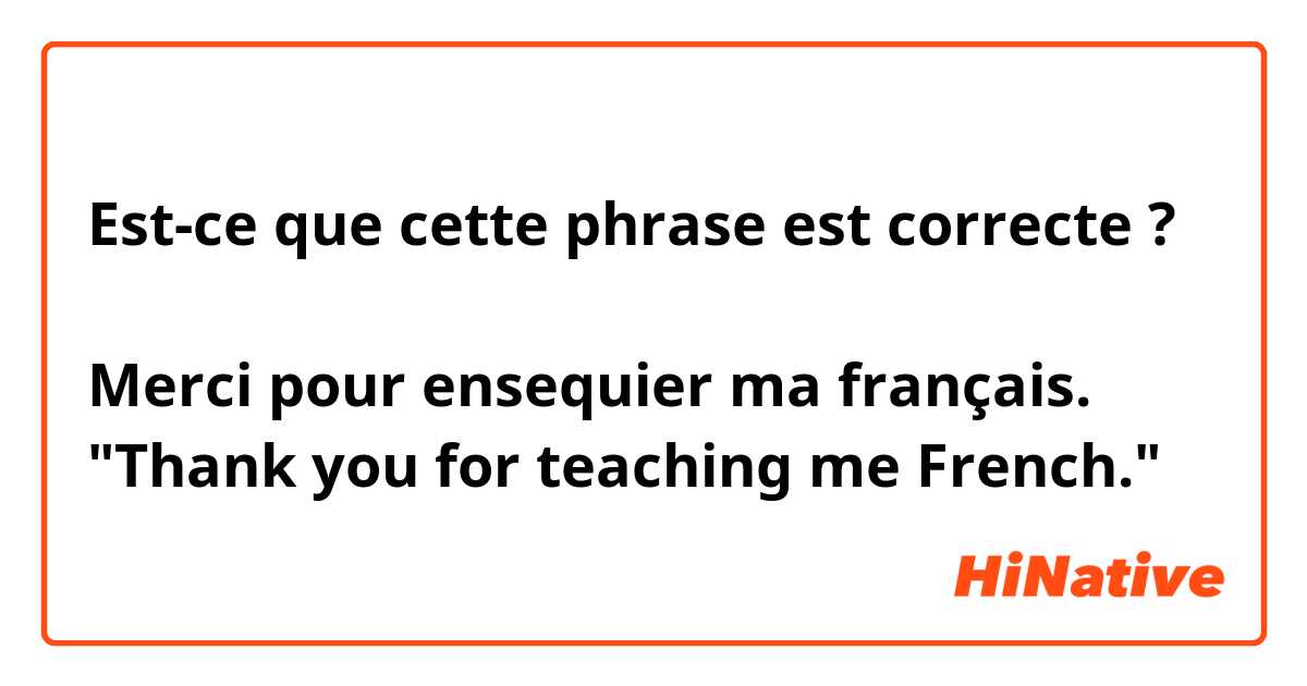 Est-ce que cette phrase est correcte ?

Merci pour ensequier ma français.
"Thank you for teaching me French."
