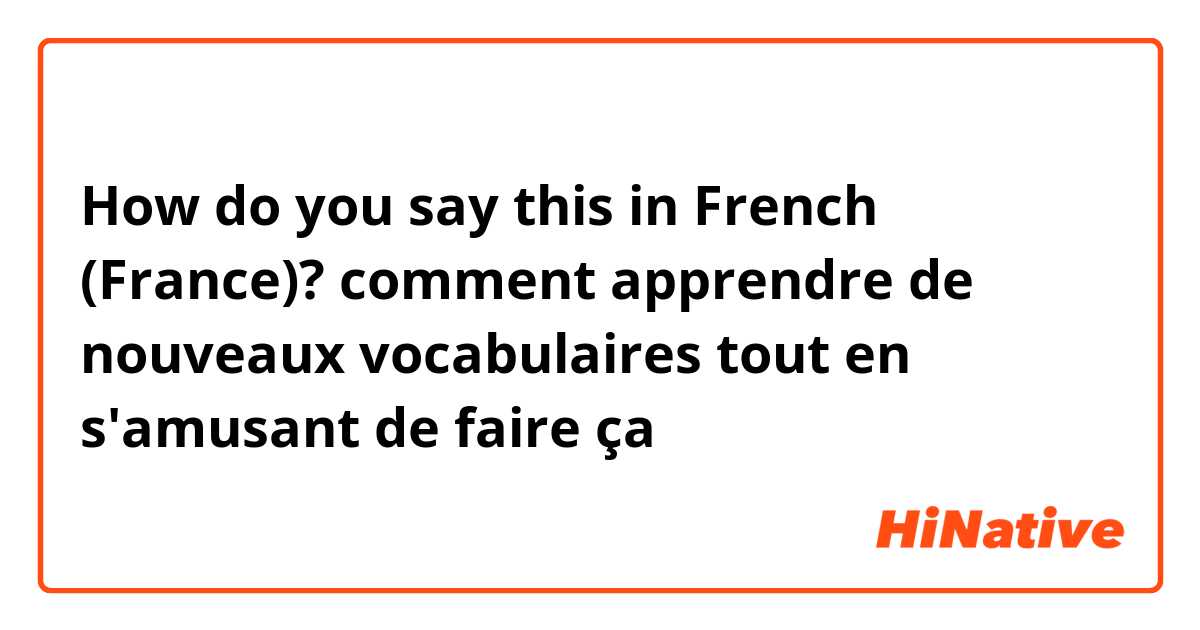 How do you say this in French (France)? comment apprendre de nouveaux vocabulaires tout en s'amusant de faire ça 