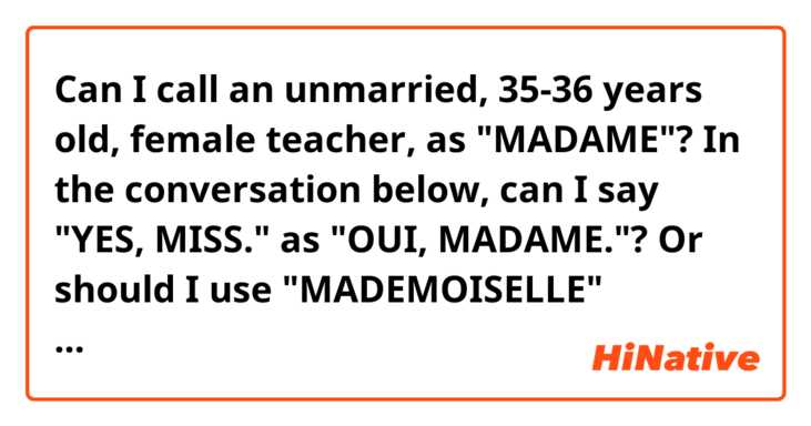 Can I call an unmarried, 35-36 years old, female teacher, as "MADAME"? In the conversation below, can I say "YES, MISS." as "OUI, MADAME."? Or should I use "MADEMOISELLE" instead?

A: Dépêche-toi s'il te plaît. Tu vois où c'est, n'est-ce pas ?
B: Oui, Madame. / Oui, Mademoiselle. (Yes, miss.)
