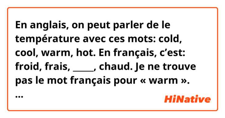 En anglais, on peut parler de le température avec ces mots: cold, cool, warm, hot. 
En français, c’est: froid, frais, _____, chaud. Je ne trouve pas le mot français pour « warm ». Qu’est-ce on dit quand le température est 16 degrés celsius ? Il fait ____? 
Merci beaucoup pour votre réponse!