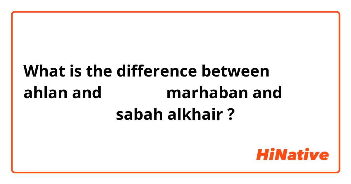 What is the difference between أهلاً  ahlan and مرحباً  marhaban and صباح الخير sabah alkhair ?