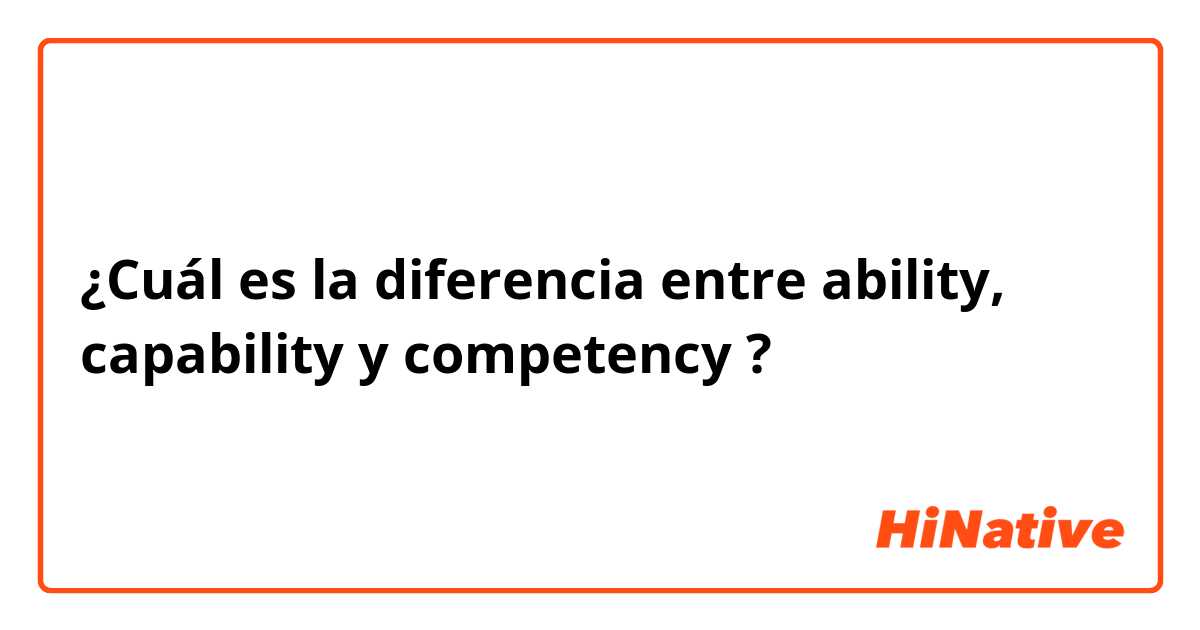 ¿Cuál es la diferencia entre ability, capability  y competency  ?