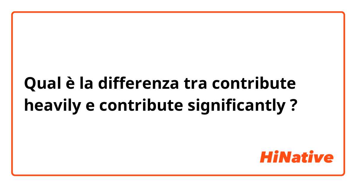 Qual è la differenza tra  contribute heavily e contribute significantly ?