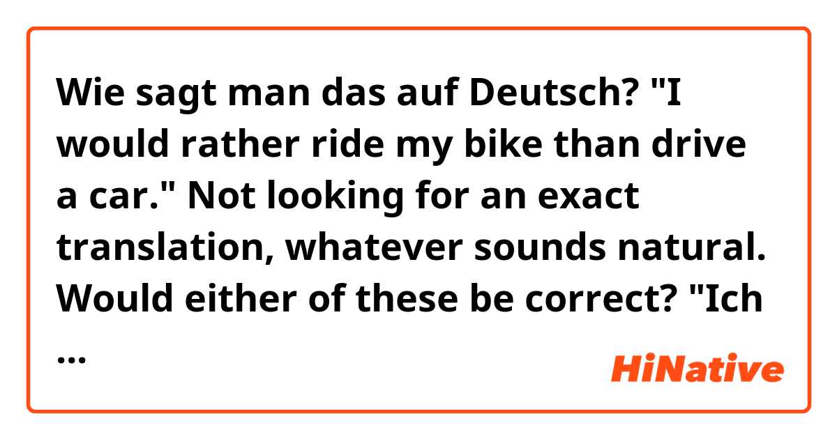 Wie sagt man das auf Deutsch? "I would rather ride my bike than drive a car."

Not looking for an exact translation, whatever sounds natural.

Would either of these be correct?

"Ich fahre lieber mit meinem Fahrrad als ein Auto."

"Ich fahre lieber Fahrrad als Auto"