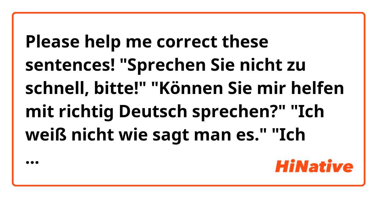 Please help me correct these sentences!

"Sprechen Sie nicht zu schnell, bitte!"
"Können Sie mir helfen mit richtig Deutsch sprechen?"
"Ich weiß nicht wie sagt man es."
"Ich weiß nicht was sagen Sie."

