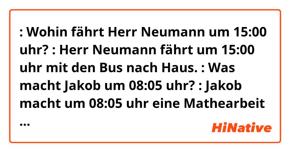👩🏼: Wohin fährt Herr Neumann um 15:00 uhr?
👩🏻: Herr Neumann fährt um 15:00 uhr mit den Bus nach Haus.

👩🏻: Was macht Jakob um 08:05 uhr?
👩🏼: Jakob macht um 08:05 uhr eine Mathearbeit schreiben.

Is that sentences correct??