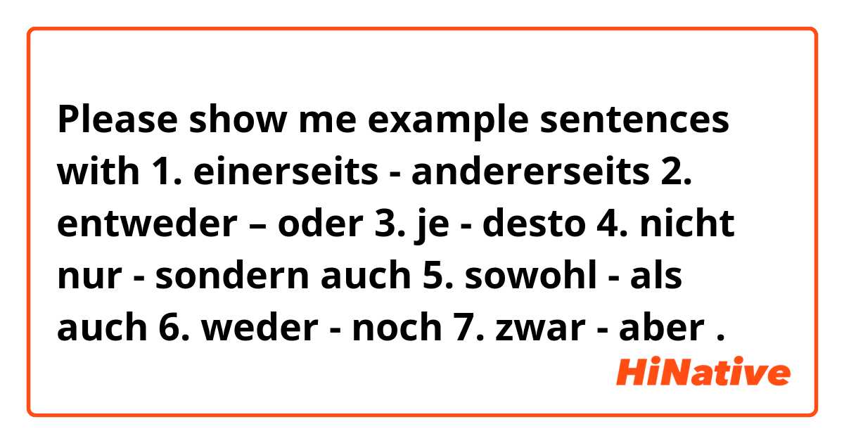 Please show me example sentences with 1. einerseits - andererseits  2. entweder – oder  3. je - desto  4. nicht nur - sondern auch  5. sowohl - als auch  6. weder - noch  7. zwar - aber .