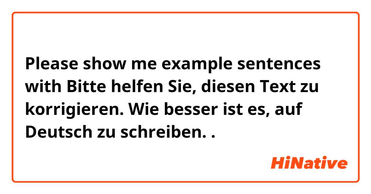 Please show me example sentences with Bitte helfen Sie, diesen Text zu korrigieren. Wie besser ist es, auf Deutsch zu schreiben..