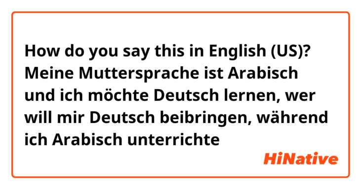 How do you say this in English (US)? Meine Muttersprache ist Arabisch und ich möchte Deutsch lernen, wer will mir Deutsch beibringen, während ich Arabisch unterrichte