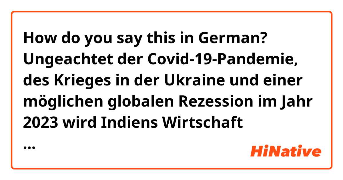 How do you say this in German? Ungeachtet der Covid-19-Pandemie, des Krieges in der Ukraine und einer möglichen globalen Rezession im Jahr 2023 wird Indiens Wirtschaft aufgrund der politischen Maßnahmen, die zur Abfederung des Rückschlags ergriffen wurden, wahrscheinlich expandieren,
