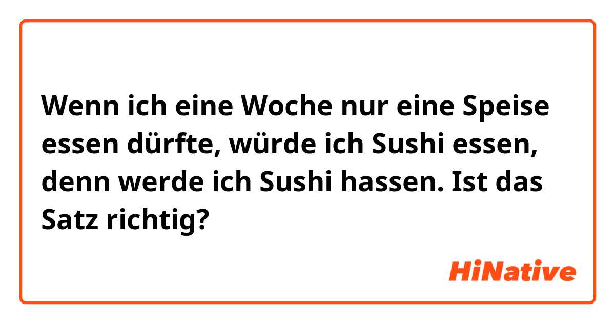 Wenn ich eine Woche nur eine Speise essen dürfte, würde ich Sushi essen, denn werde ich Sushi hassen.

Ist das Satz richtig?