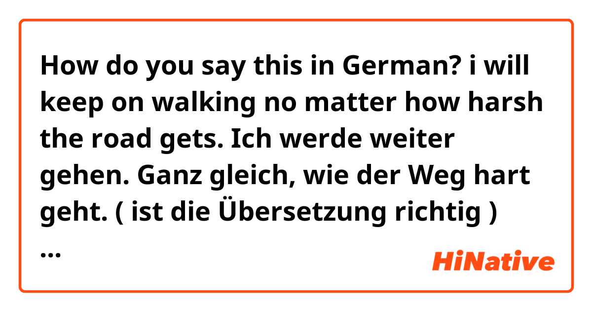 How do you say this in German? i will keep on walking no matter how harsh the road gets. 
Ich werde weiter gehen. Ganz gleich, wie der Weg hart geht. ( ist die Übersetzung richtig ) ??!!! 