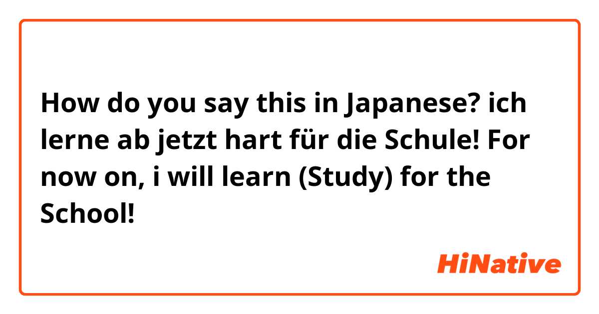 How do you say this in Japanese? ich lerne ab jetzt hart für die Schule! 

For now on, i will learn (Study) for the School! 