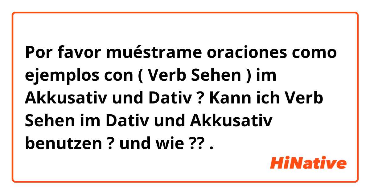 Por favor muéstrame oraciones como ejemplos con ( Verb Sehen ) im Akkusativ und Dativ ? Kann ich Verb Sehen im Dativ und Akkusativ benutzen ? und wie ??.