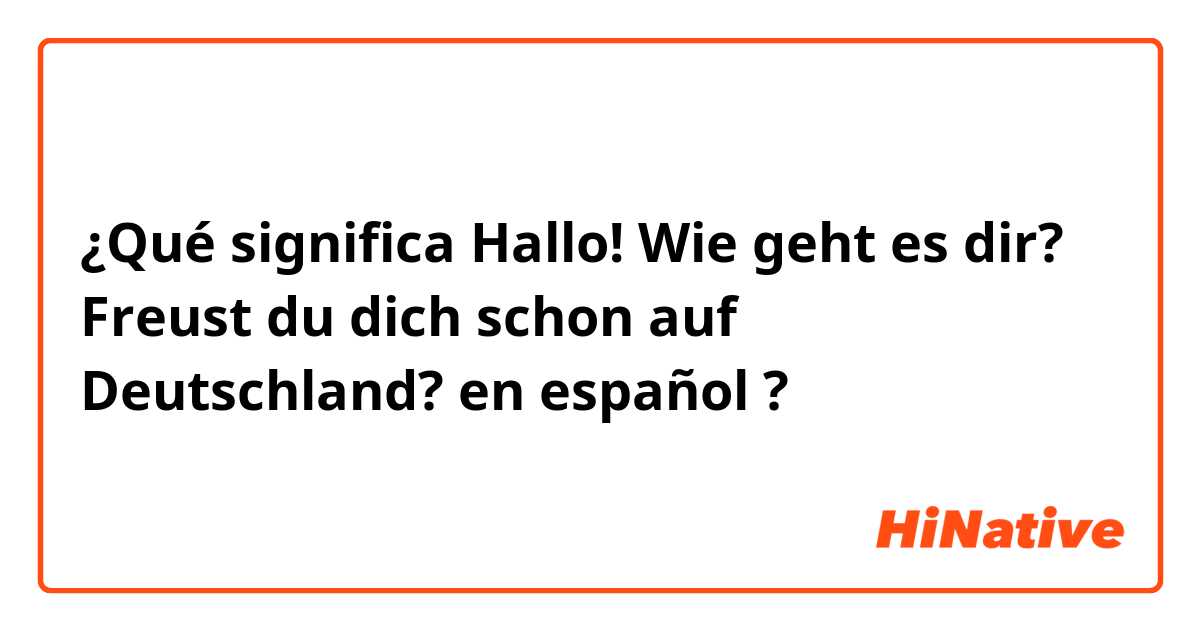 ¿Qué significa Hallo! Wie geht es dir? Freust du dich schon auf Deutschland? en español ?