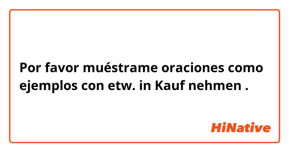 Por favor muéstrame oraciones como ejemplos con etw. in Kauf nehmen.