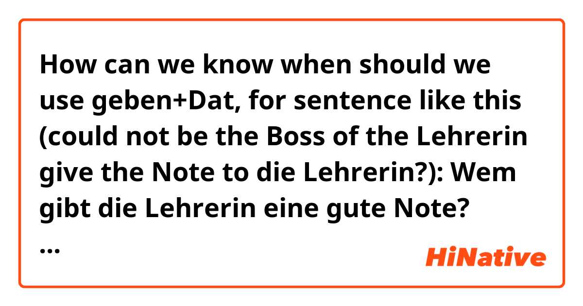 How can we know when should we use geben+Dat, for sentence like this (could not be the Boss of the Lehrerin give the Note to die Lehrerin?): 

Wem gibt die Lehrerin eine gute Note? 
Johanna gibt die Lehrerin eine gute Note. 