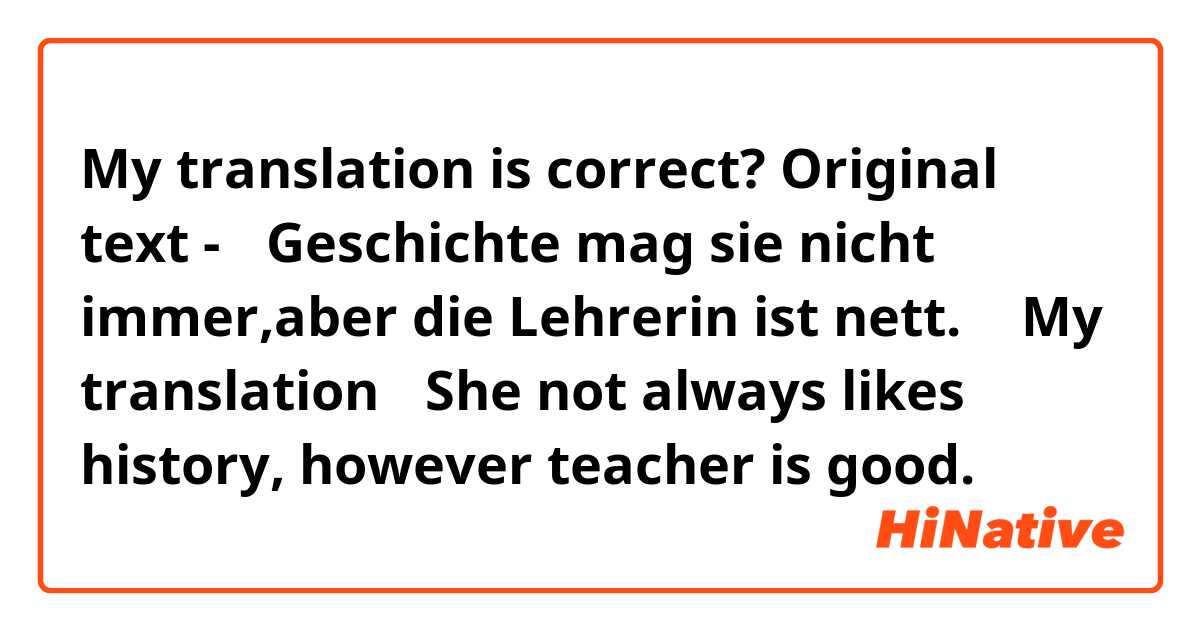 My translation is correct?
Original text - 「Geschichte mag sie nicht immer,aber die Lehrerin ist nett. 」
My translation 「She not always likes history, however teacher is good.」