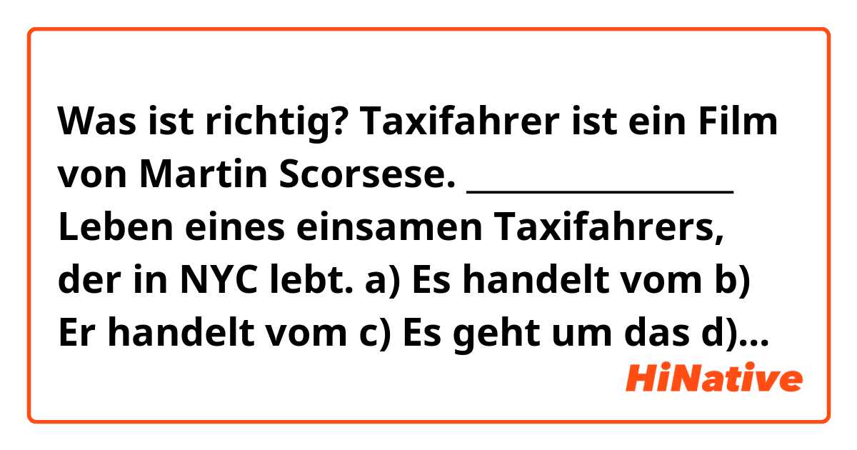 Was ist richtig?

Taxifahrer ist ein Film von Martin Scorsese.
_________________ Leben eines einsamen Taxifahrers, der in NYC lebt.

a) Es handelt vom
b) Er handelt vom
c) Es geht um das
d) Er geht um das