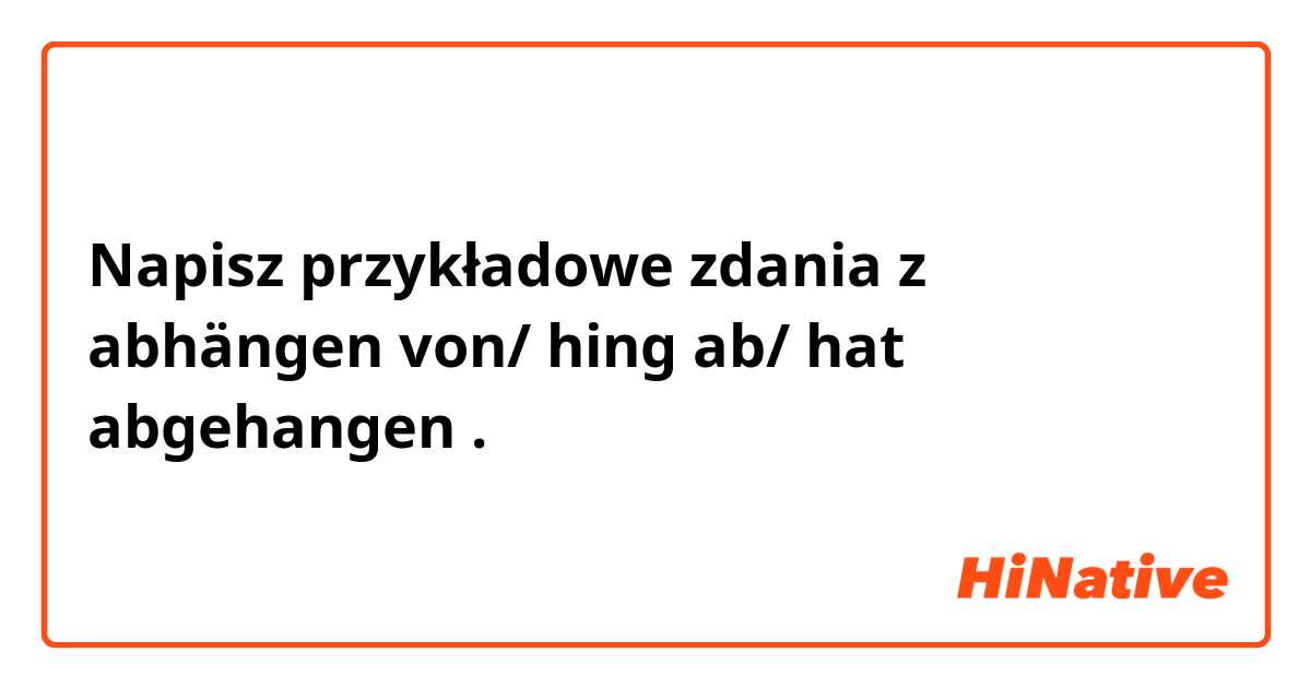 Napisz przykładowe zdania z abhängen von/ hing ab/ hat abgehangen.